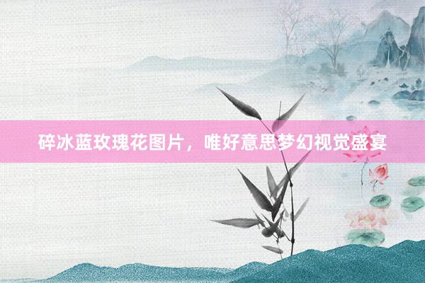 碎冰蓝玫瑰花图片，唯好意思梦幻视觉盛宴